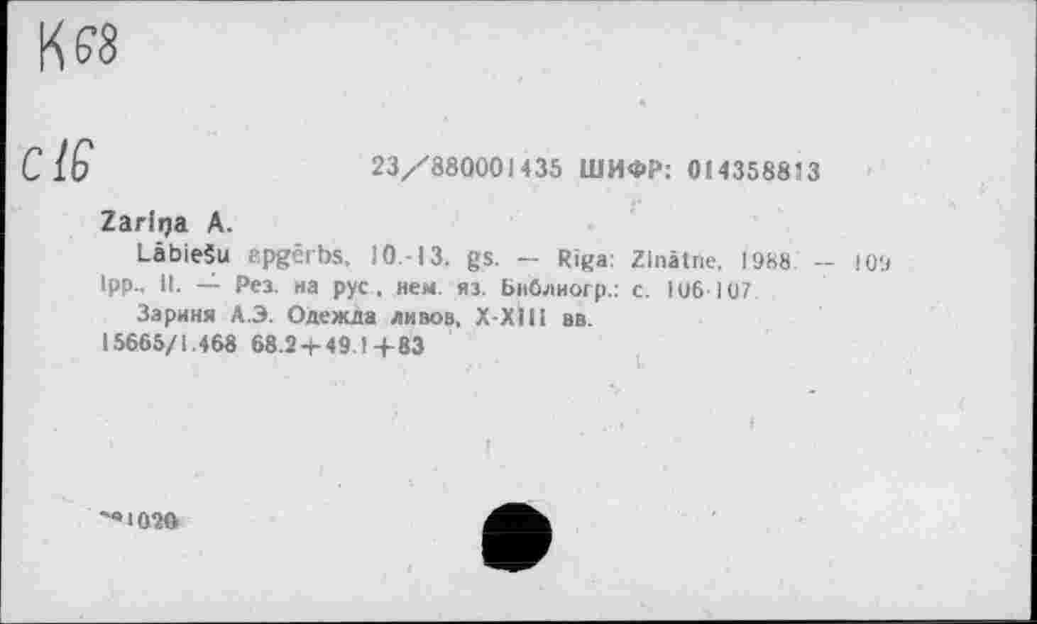 ﻿К я
С 16	23/880001435 ШИФР: 014358813
Zarlrça А.
Labiešu apgêrbs, 10,-13. gs. - Riga: Zlnâtne, 1988 - J 09
Ipp., il. — Рез. на рус , нем. яз. Библиогр.: с. I об 107
Зариня А.Э. Одежда дивов. Х-ХІІІ вв.
15665/1.468 68.2-г 49.1 4-83
'«1020